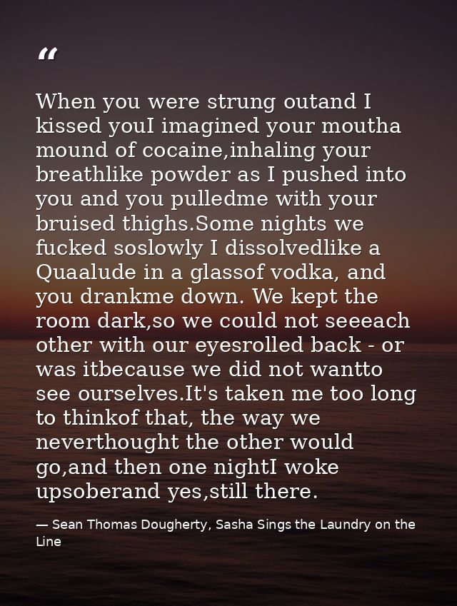 When you were strung outand I kissed youI imagined your moutha mound of cocaine,inhaling your breathlike powder as I pus — Sean Thomas Dougherty, Sasha Sings the Laundry on the Line