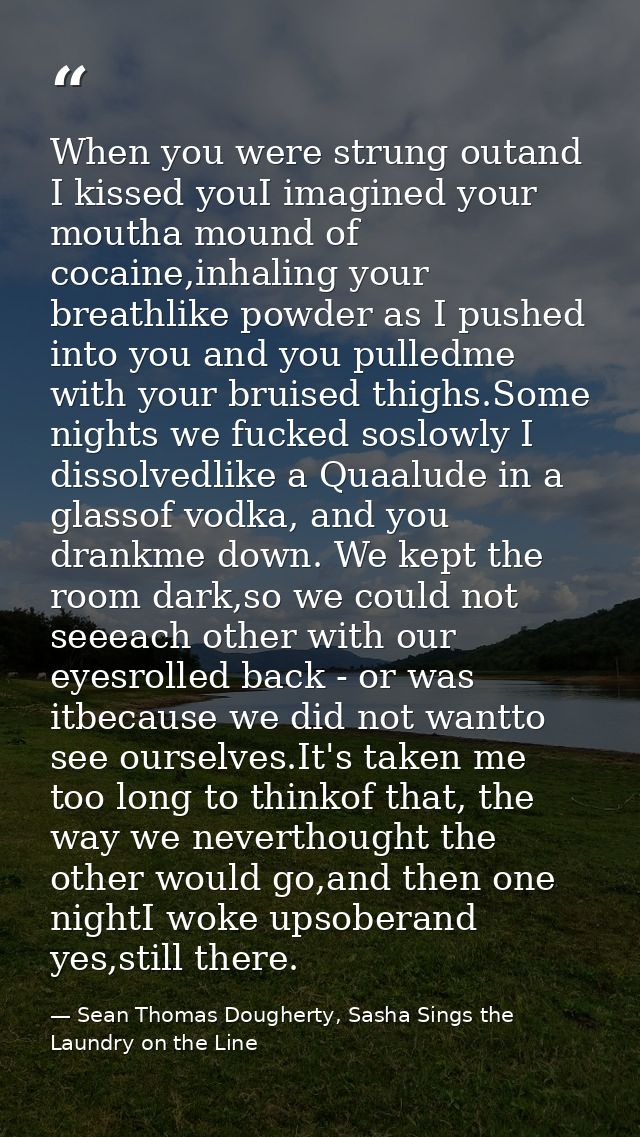 When you were strung outand I kissed youI imagined your moutha mound of cocaine,inhaling your breathlike powder as I pus — Sean Thomas Dougherty, Sasha Sings the Laundry on the Line