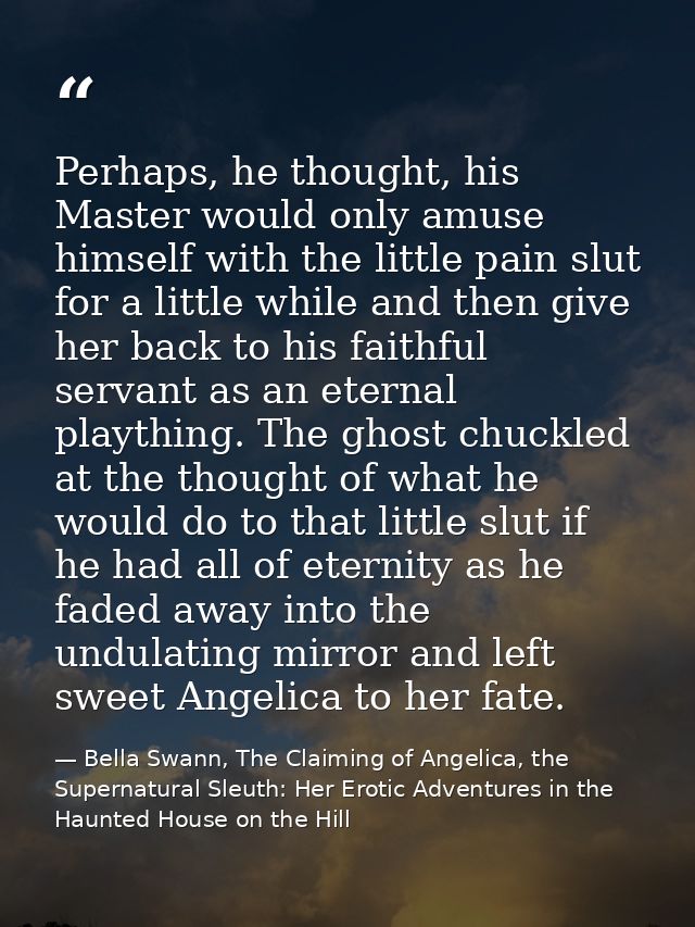 Perhaps, he thought, his Master would only amuse himself with the little pain slut for a little while and then give her  — Bella Swann, The Claiming of Angelica, the Supernatural Sleuth: Her Erotic Adventures in the Haunted House on the Hill