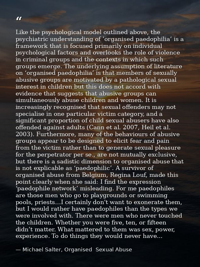 Like the psychological model outlined above, the psychiatric understanding of ’organised paedophilia’ is a framework tha — Michael Salter, Organised  Sexual Abuse