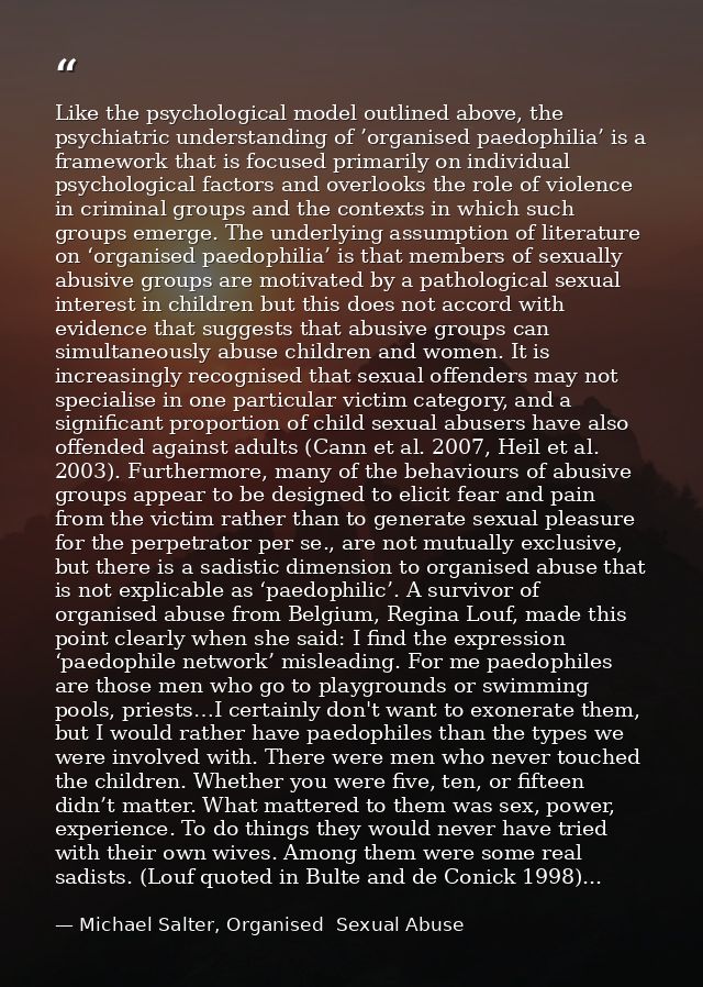 Like the psychological model outlined above, the psychiatric understanding of ’organised paedophilia’ is a framework tha — Michael Salter, Organised  Sexual Abuse