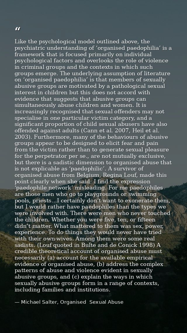 Like the psychological model outlined above, the psychiatric understanding of ’organised paedophilia’ is a framework tha — Michael Salter, Organised  Sexual Abuse