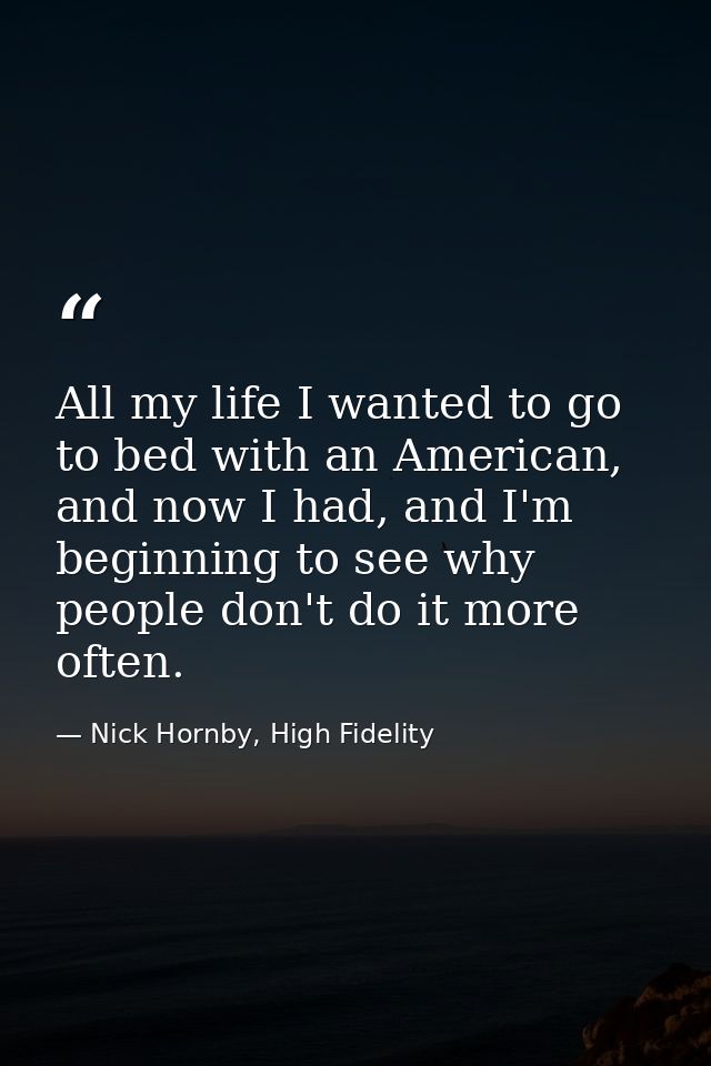 All my life I wanted to go to bed with an American, and now I had, and I'm beginning to see why people don't do it more  — Nick Hornby, High Fidelity