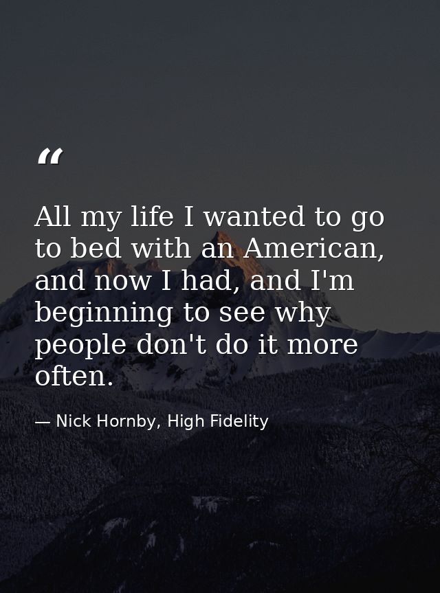 All my life I wanted to go to bed with an American, and now I had, and I'm beginning to see why people don't do it more  — Nick Hornby, High Fidelity