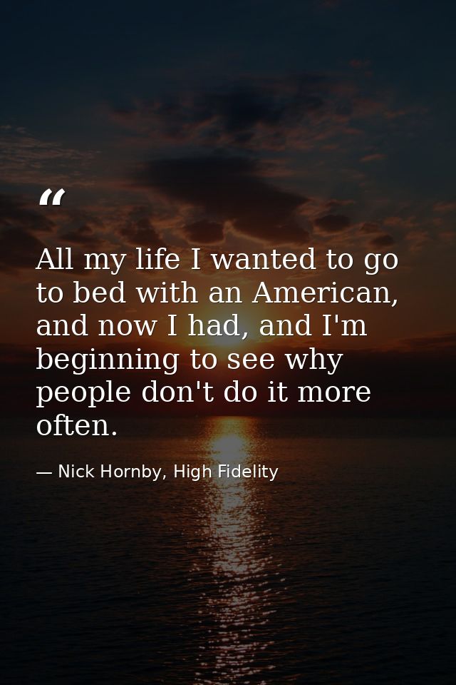 All my life I wanted to go to bed with an American, and now I had, and I'm beginning to see why people don't do it more  — Nick Hornby, High Fidelity