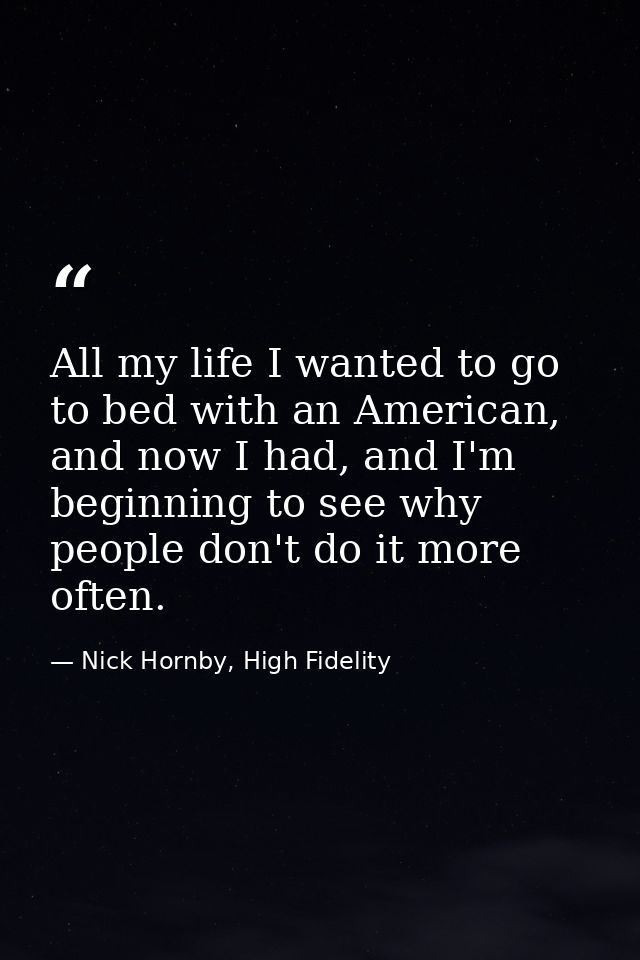 All my life I wanted to go to bed with an American, and now I had, and I'm beginning to see why people don't do it more  — Nick Hornby, High Fidelity