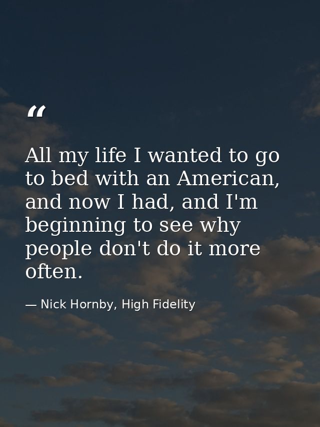 All my life I wanted to go to bed with an American, and now I had, and I'm beginning to see why people don't do it more  — Nick Hornby, High Fidelity