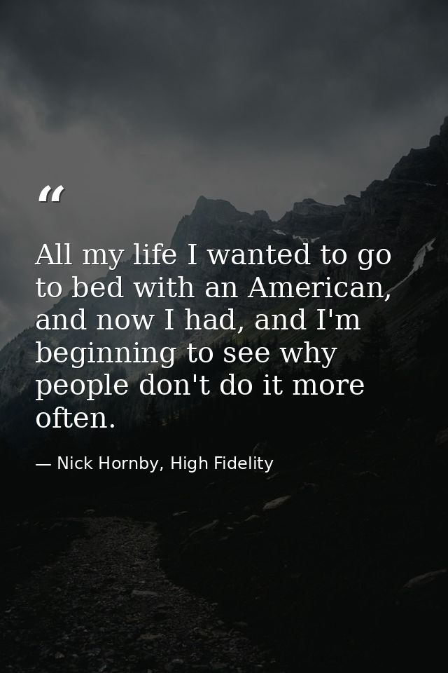 All my life I wanted to go to bed with an American, and now I had, and I'm beginning to see why people don't do it more  — Nick Hornby, High Fidelity