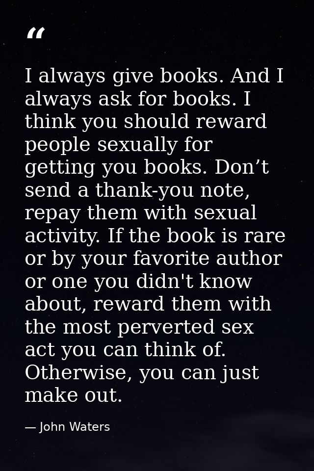 I always give books. And I always ask for books. I think you should reward people sexually for getting you books. Don’t  — John Waters