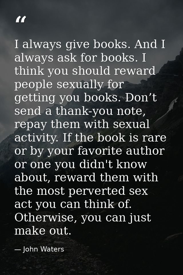 I always give books. And I always ask for books. I think you should reward people sexually for getting you books. Don’t  — John Waters