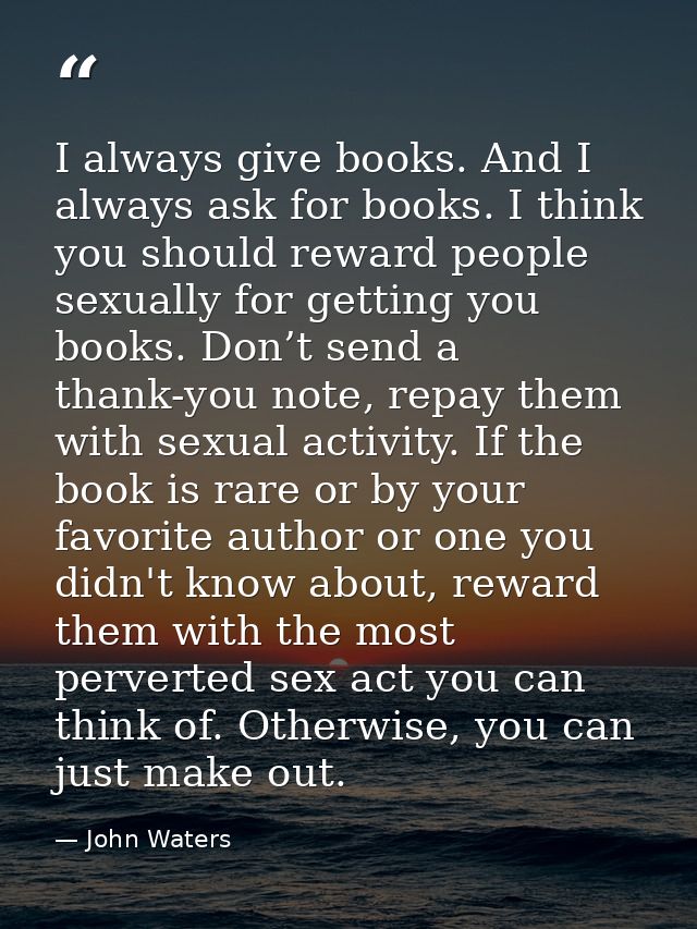 I always give books. And I always ask for books. I think you should reward people sexually for getting you books. Don’t  — John Waters