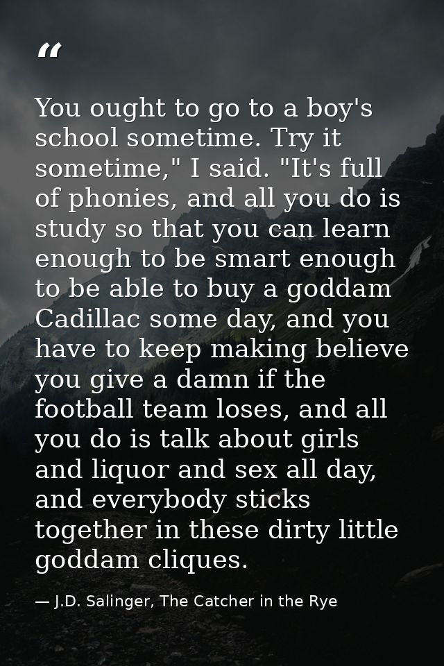 You ought to go to a boy's school sometime. Try it sometime," I said. "It's full of phonies, and all you do is study so  — J.D. Salinger, The Catcher in the Rye