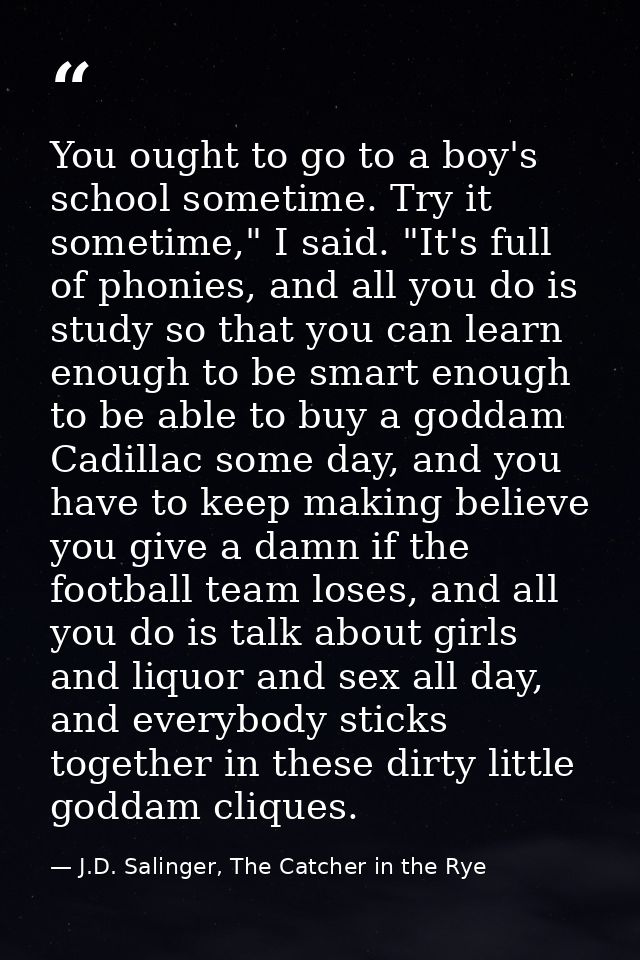 You ought to go to a boy's school sometime. Try it sometime," I said. "It's full of phonies, and all you do is study so  — J.D. Salinger, The Catcher in the Rye
