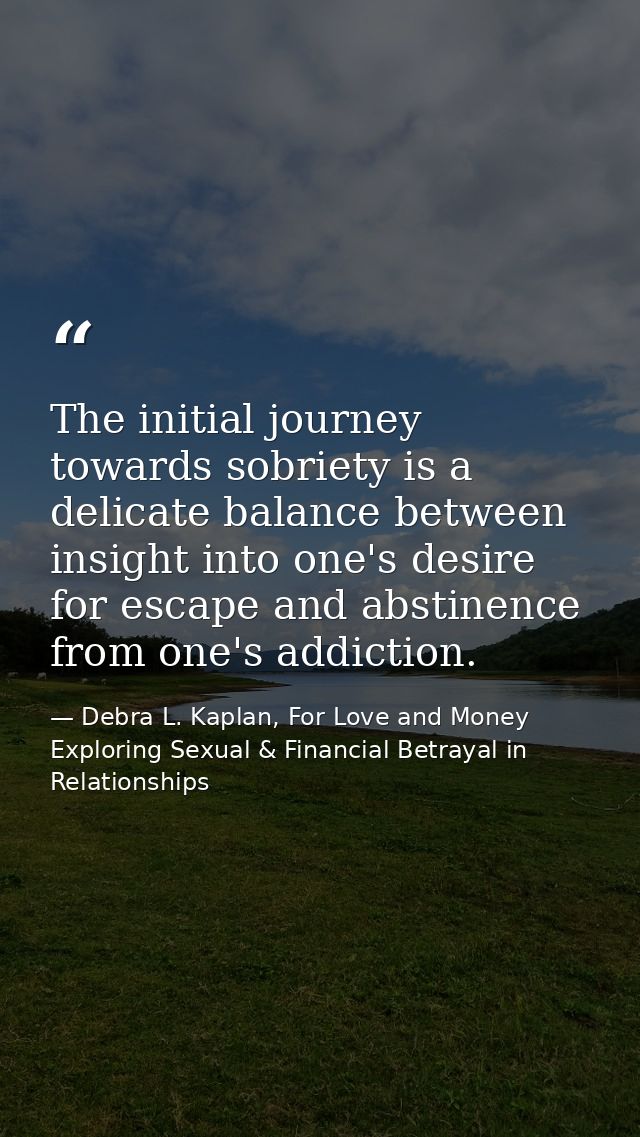 The initial journey towards sobriety is a delicate balance between insight into one's desire for escape and abstinence f — Debra L. Kaplan, For Love and Money Exploring Sexual & Financial Betrayal in Relationships