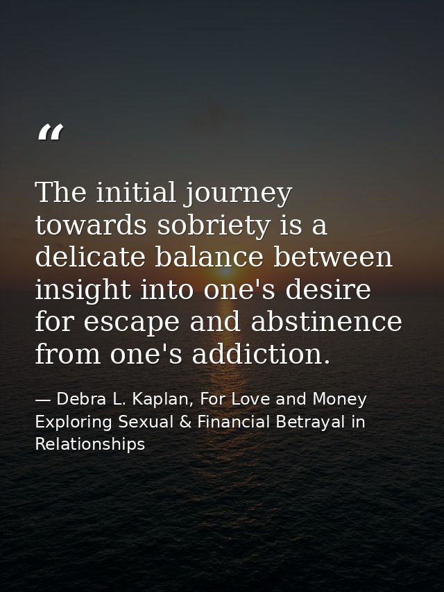 The initial journey towards sobriety is a delicate balance between insight into one's desire for escape and abstinence f — Debra L. Kaplan, For Love and Money Exploring Sexual & Financial Betrayal in Relationships