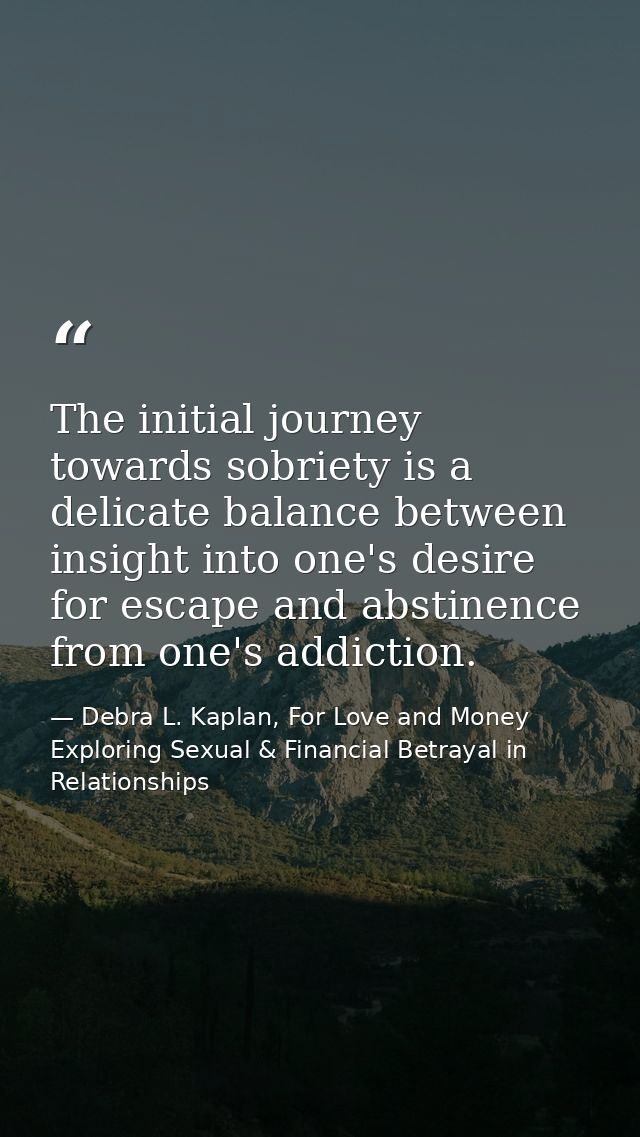 The initial journey towards sobriety is a delicate balance between insight into one's desire for escape and abstinence f — Debra L. Kaplan, For Love and Money Exploring Sexual & Financial Betrayal in Relationships