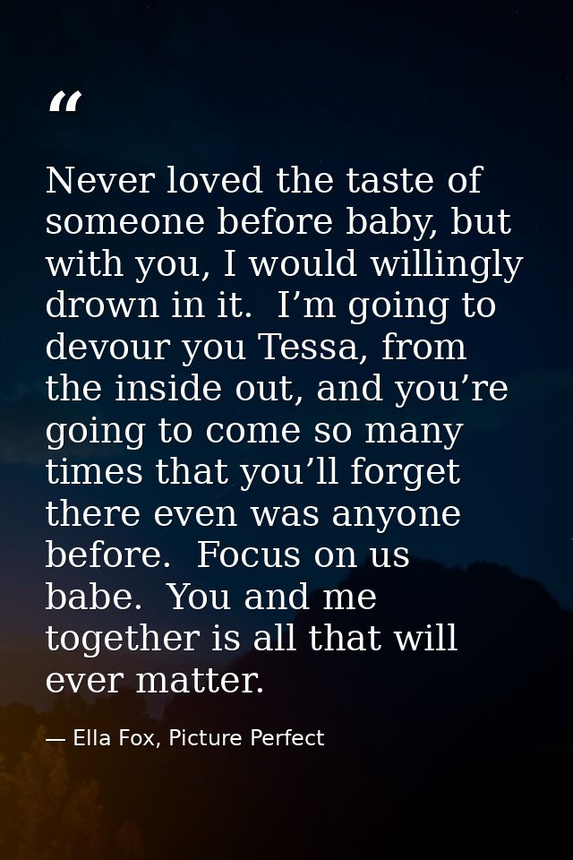 Never loved the taste of someone before baby, but with you, I would willingly drown in it.  I’m going to devour you Tess — Ella Fox, Picture Perfect