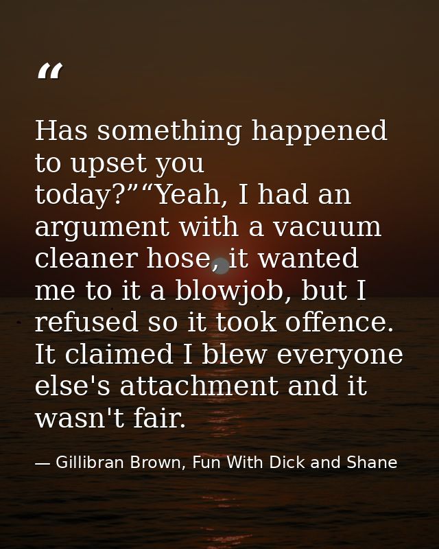 Has something happened to upset you today?”“Yeah, I had an argument with a vacuum cleaner hose, it wanted me to it a blo — Gillibran Brown, Fun With Dick and Shane