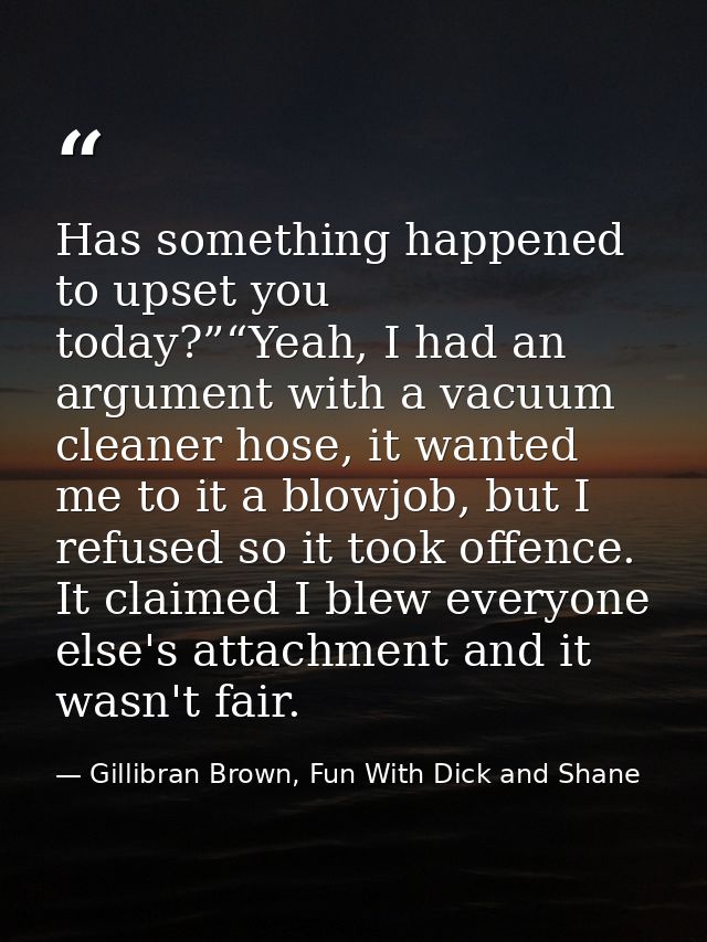 Has something happened to upset you today?”“Yeah, I had an argument with a vacuum cleaner hose, it wanted me to it a blo — Gillibran Brown, Fun With Dick and Shane