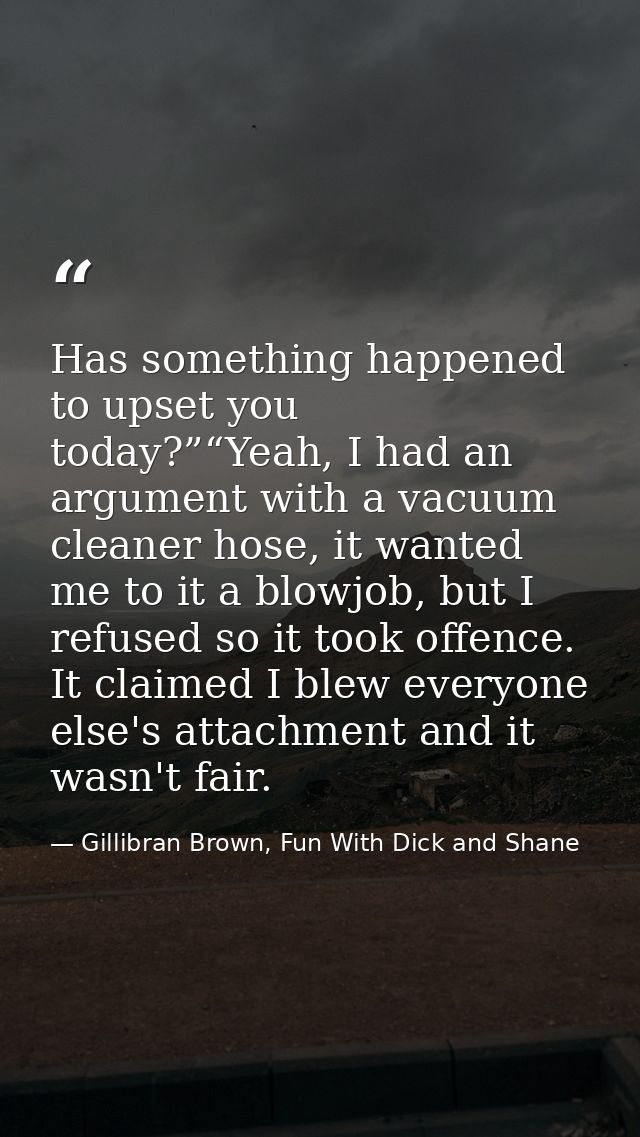 Has something happened to upset you today?”“Yeah, I had an argument with a vacuum cleaner hose, it wanted me to it a blo — Gillibran Brown, Fun With Dick and Shane