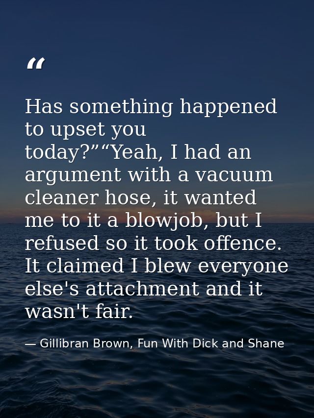 Has something happened to upset you today?”“Yeah, I had an argument with a vacuum cleaner hose, it wanted me to it a blo — Gillibran Brown, Fun With Dick and Shane