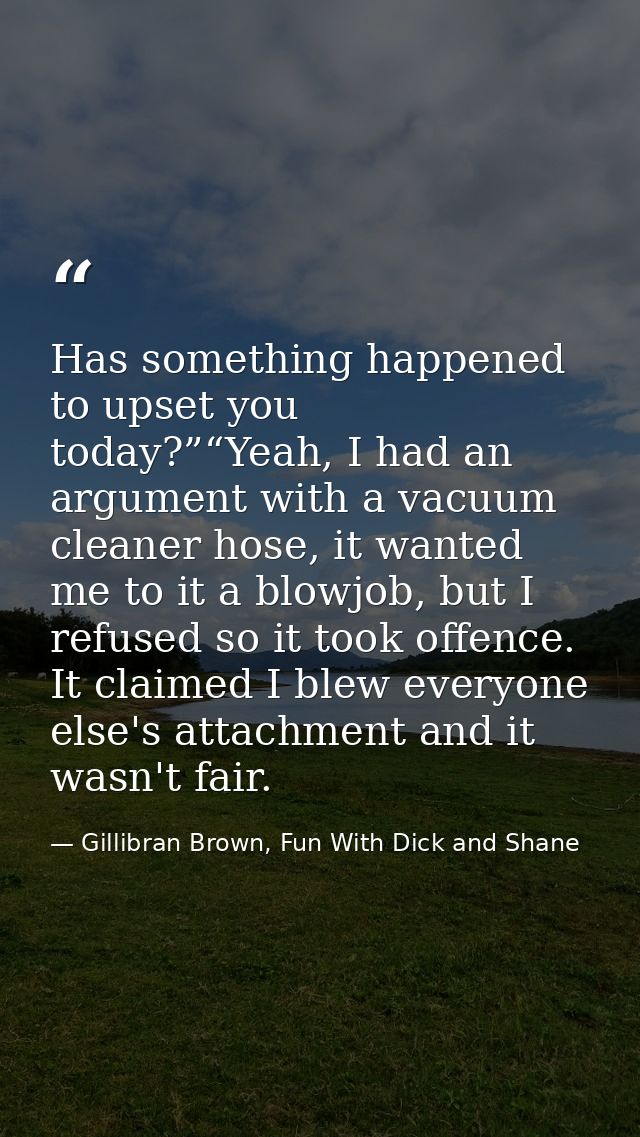 Has something happened to upset you today?”“Yeah, I had an argument with a vacuum cleaner hose, it wanted me to it a blo — Gillibran Brown, Fun With Dick and Shane