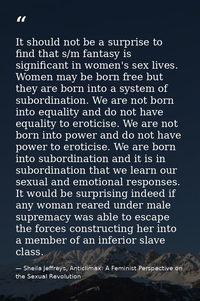 It should not be a surprise to find that s/m fantasy is significant in women's sex lives. Women may be born free but the — Sheila Jeffreys, Anticlimax: A Feminist Perspective on the Sexual Revolution