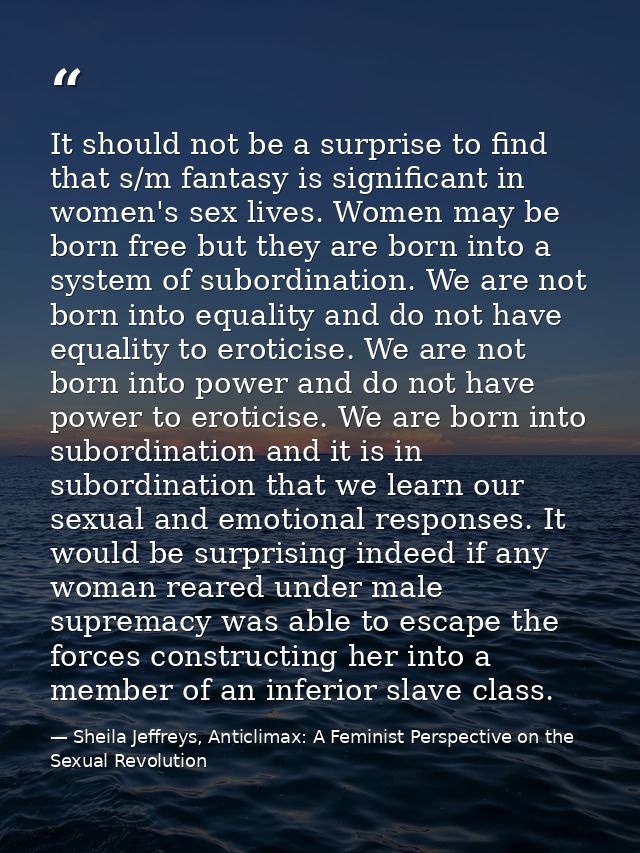 It should not be a surprise to find that s/m fantasy is significant in women's sex lives. Women may be born free but the — Sheila Jeffreys, Anticlimax: A Feminist Perspective on the Sexual Revolution