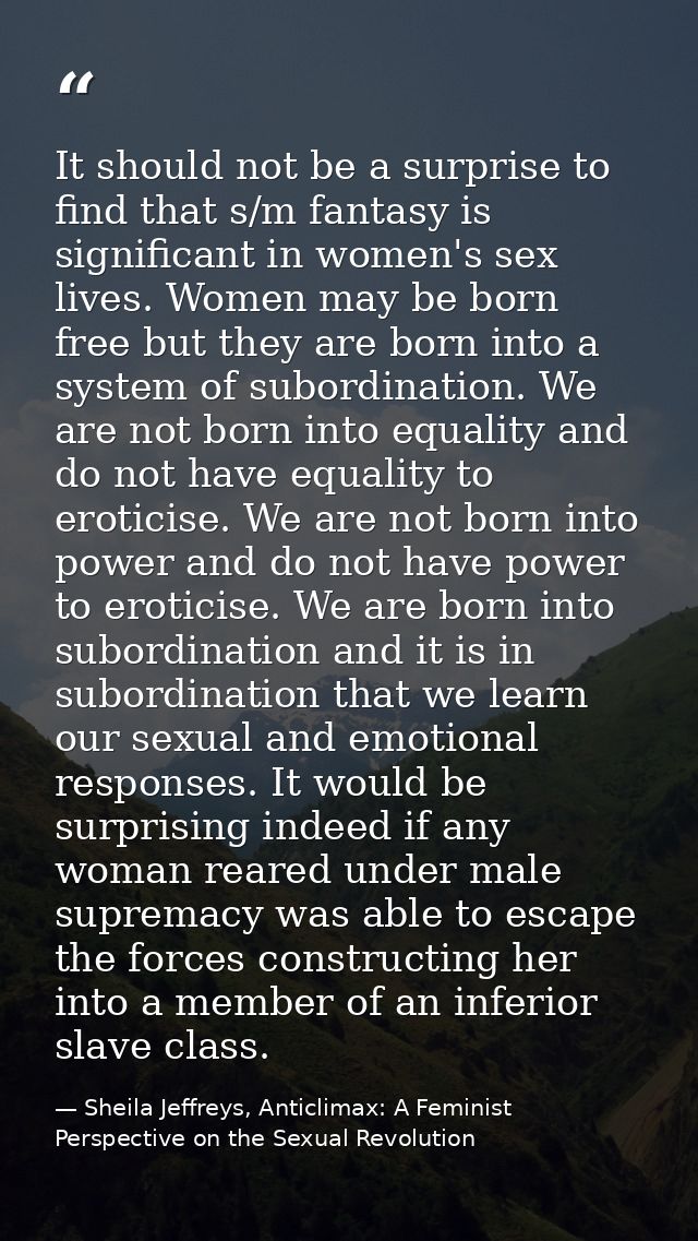 It should not be a surprise to find that s/m fantasy is significant in women's sex lives. Women may be born free but the — Sheila Jeffreys, Anticlimax: A Feminist Perspective on the Sexual Revolution