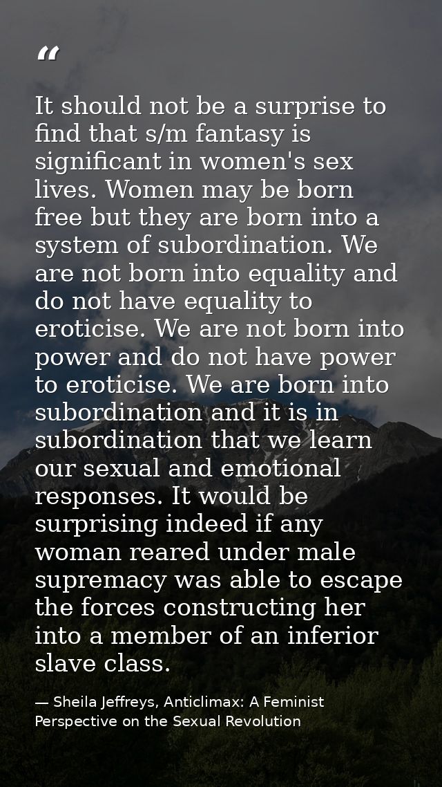 It should not be a surprise to find that s/m fantasy is significant in women's sex lives. Women may be born free but the — Sheila Jeffreys, Anticlimax: A Feminist Perspective on the Sexual Revolution