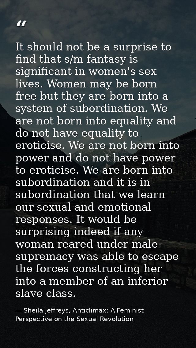 It should not be a surprise to find that s/m fantasy is significant in women's sex lives. Women may be born free but the — Sheila Jeffreys, Anticlimax: A Feminist Perspective on the Sexual Revolution