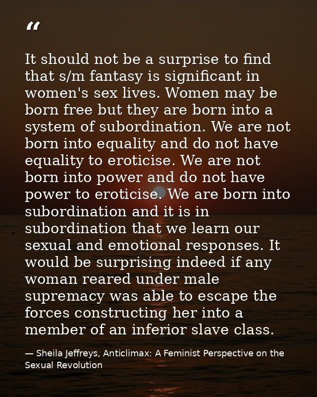 It should not be a surprise to find that s/m fantasy is significant in women's sex lives. Women may be born free but the — Sheila Jeffreys, Anticlimax: A Feminist Perspective on the Sexual Revolution