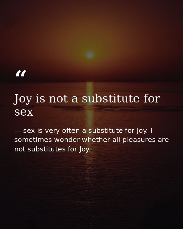 Joy is not a substitute for sex — sex is very often a substitute for Joy. I sometimes wonder whether all pleasures are not substitutes for Joy.