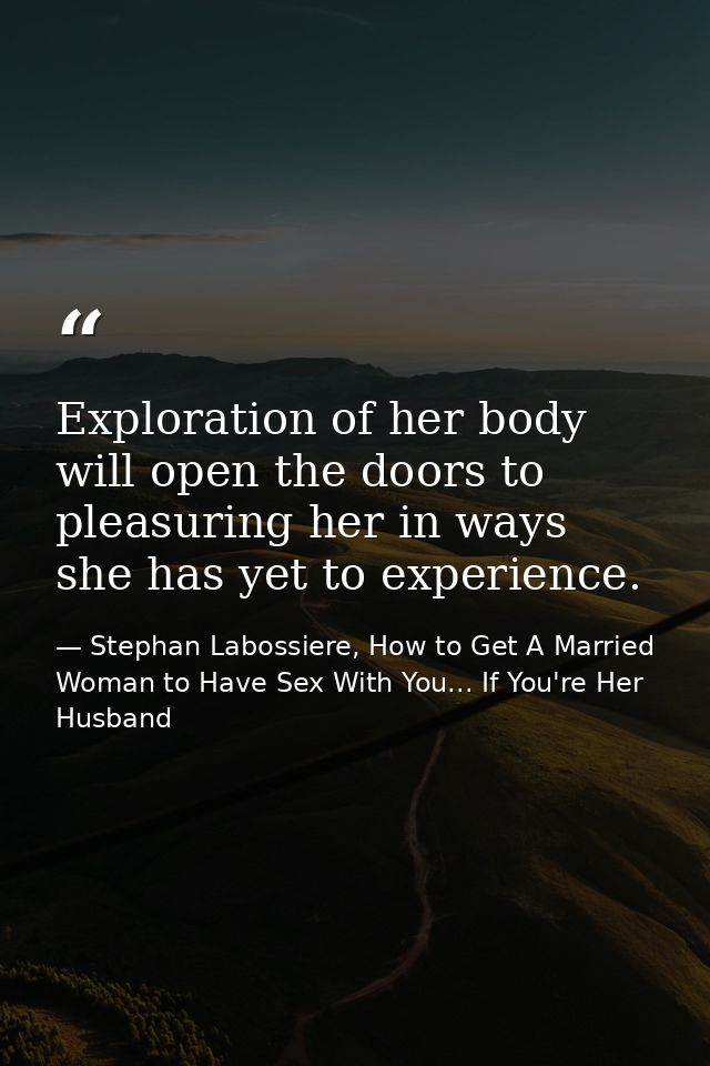 Exploration of her body will open the doors to pleasuring her in ways she has yet to experience. — Stephan Labossiere, How to Get A Married Woman to Have Sex With You... If You're Her Husband