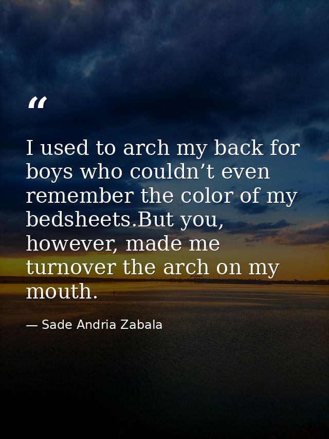 I used to arch my back for boys who couldn’t even remember the color of my bedsheets.But you, however, made me turnover  — Sade Andria Zabala