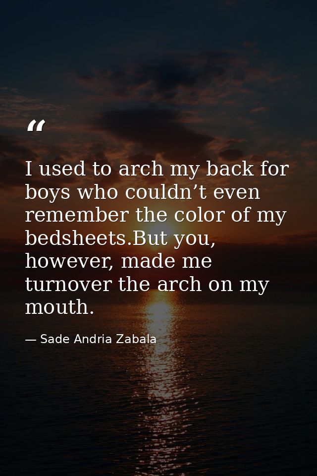 I used to arch my back for boys who couldn’t even remember the color of my bedsheets.But you, however, made me turnover  — Sade Andria Zabala