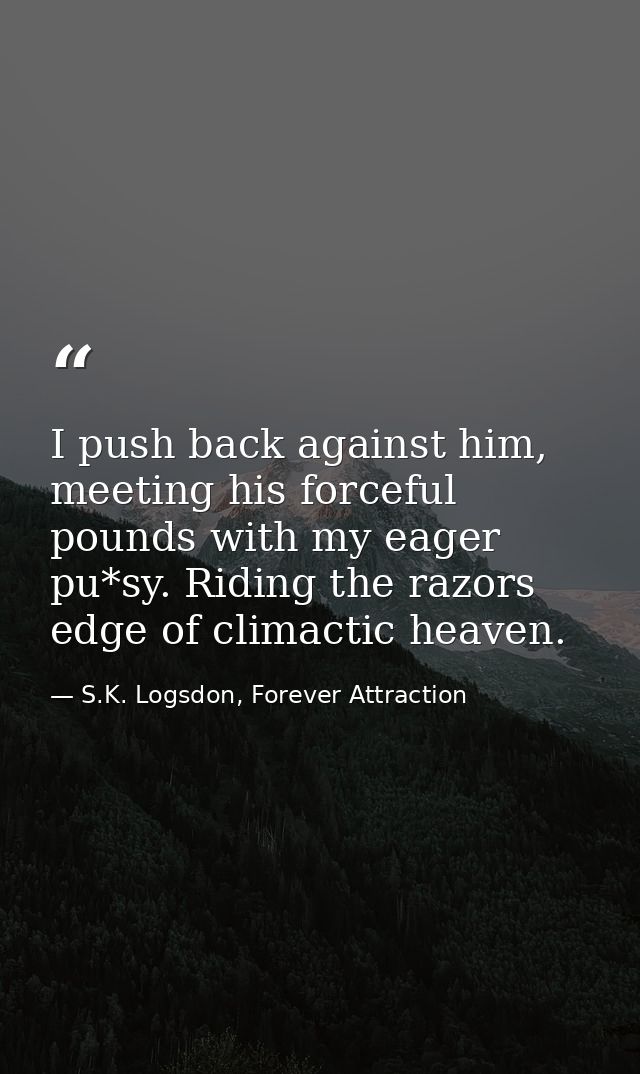 I push back against him, meeting his forceful pounds with my eager pu*sy. Riding the razors edge of climactic heaven. — S.K. Logsdon, Forever Attraction