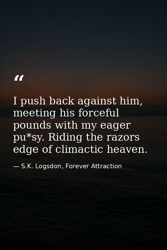 I push back against him, meeting his forceful pounds with my eager pu*sy. Riding the razors edge of climactic heaven. — S.K. Logsdon, Forever Attraction