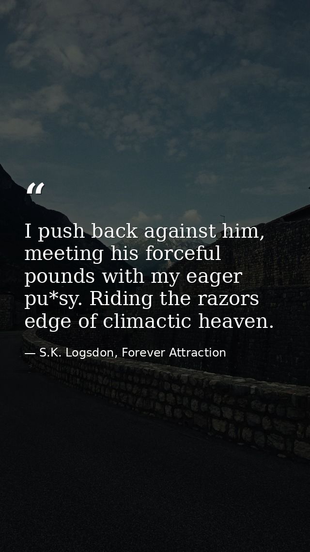 I push back against him, meeting his forceful pounds with my eager pu*sy. Riding the razors edge of climactic heaven. — S.K. Logsdon, Forever Attraction