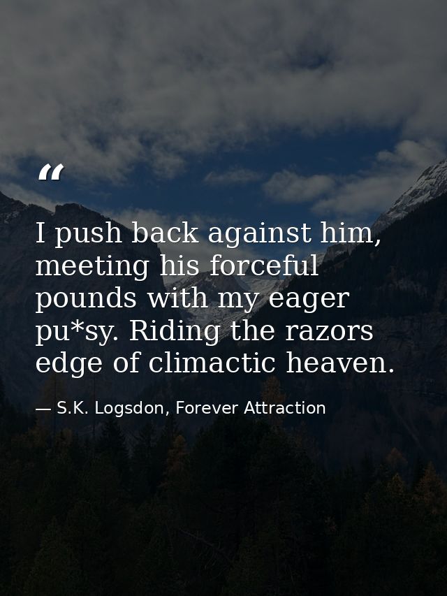 I push back against him, meeting his forceful pounds with my eager pu*sy. Riding the razors edge of climactic heaven. — S.K. Logsdon, Forever Attraction