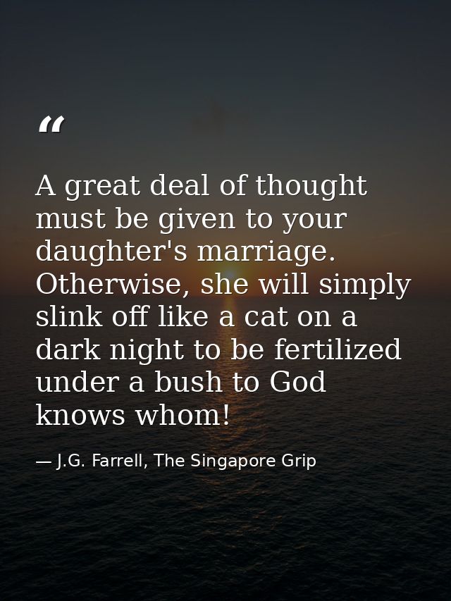 A great deal of thought must be given to your daughter's marriage. Otherwise, she will simply slink off like a cat on a  — J.G. Farrell, The Singapore Grip