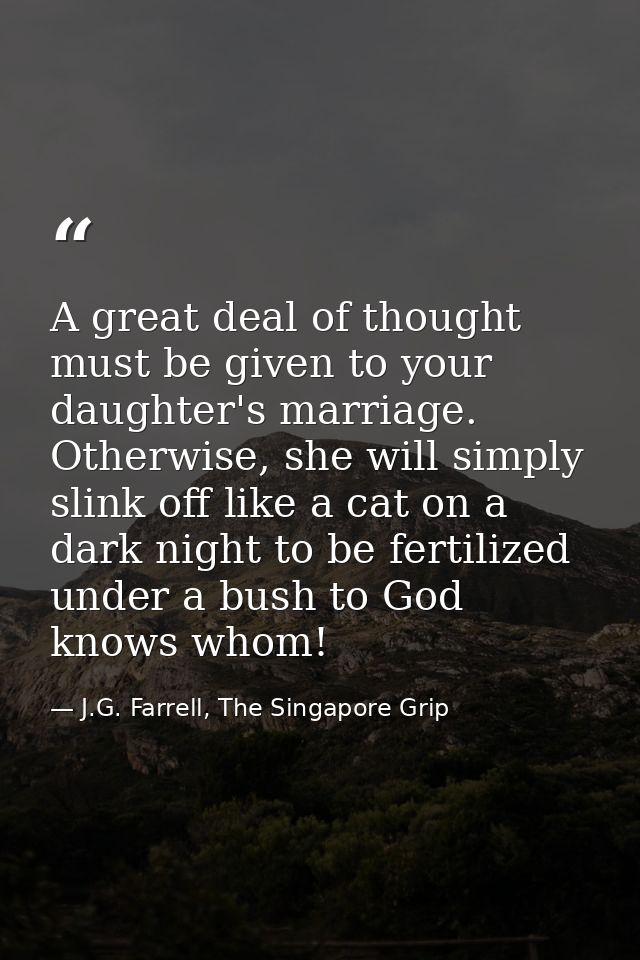 A great deal of thought must be given to your daughter's marriage. Otherwise, she will simply slink off like a cat on a  — J.G. Farrell, The Singapore Grip