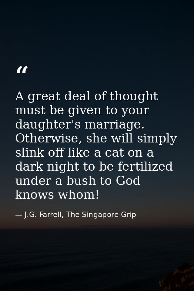 A great deal of thought must be given to your daughter's marriage. Otherwise, she will simply slink off like a cat on a  — J.G. Farrell, The Singapore Grip