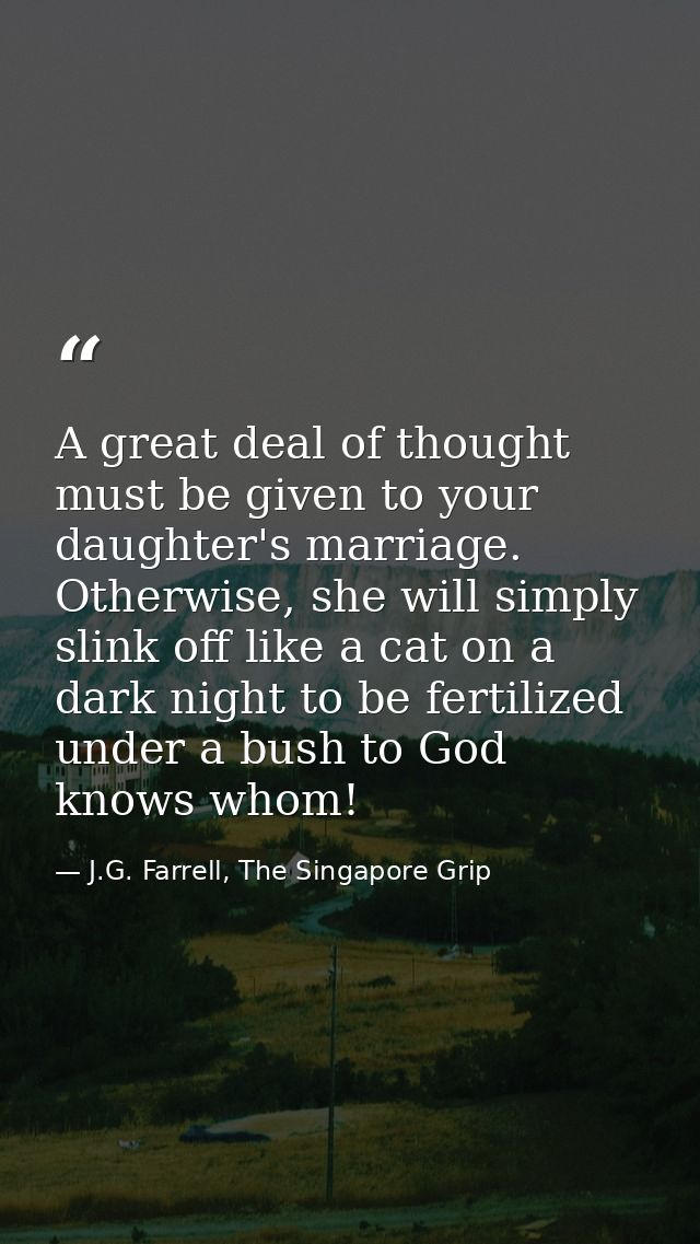 A great deal of thought must be given to your daughter's marriage. Otherwise, she will simply slink off like a cat on a  — J.G. Farrell, The Singapore Grip