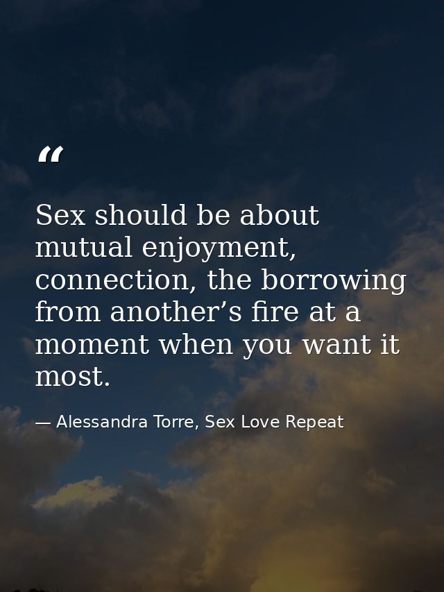 Sex should be about mutual enjoyment, connection, the borrowing from another’s fire at a moment when you want it most. — Alessandra Torre, Sex Love Repeat