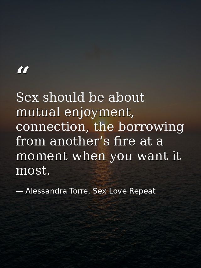 Sex should be about mutual enjoyment, connection, the borrowing from another’s fire at a moment when you want it most. — Alessandra Torre, Sex Love Repeat