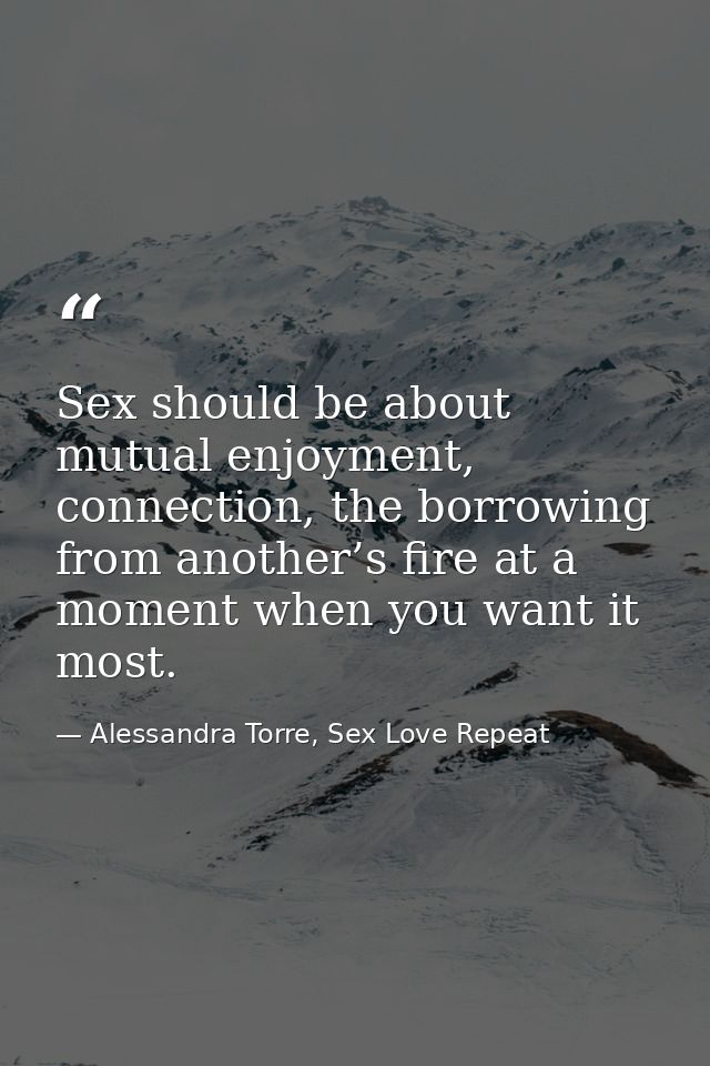 Sex should be about mutual enjoyment, connection, the borrowing from another’s fire at a moment when you want it most. — Alessandra Torre, Sex Love Repeat