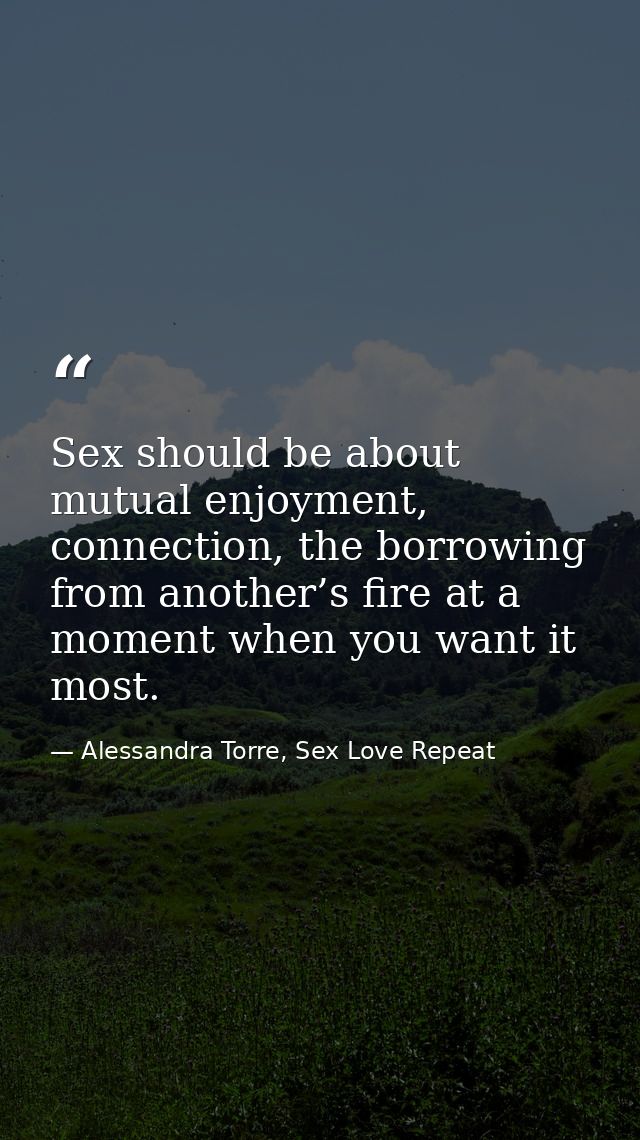 Sex should be about mutual enjoyment, connection, the borrowing from another’s fire at a moment when you want it most. — Alessandra Torre, Sex Love Repeat