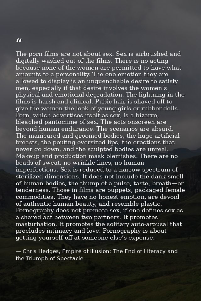 The porn films are not about sex. Sex is airbrushed and digitally washed out of the films. There is no acting because no — Chris Hedges, Empire of Illusion: The End of Literacy and the Triumph of Spectacle