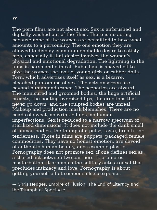 The porn films are not about sex. Sex is airbrushed and digitally washed out of the films. There is no acting because no — Chris Hedges, Empire of Illusion: The End of Literacy and the Triumph of Spectacle